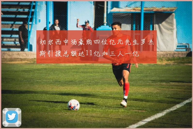 切尔西中场豪购四位亿元先生罗杰斯引援总额达11亿加三人一亿