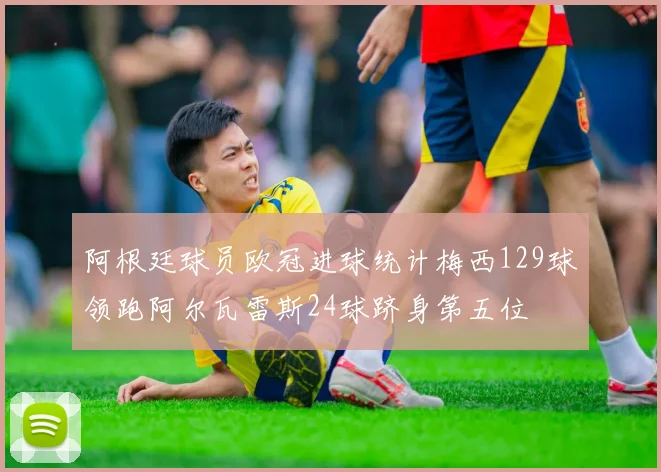 阿根廷球员欧冠进球统计梅西129球领跑阿尔瓦雷斯24球跻身第五位