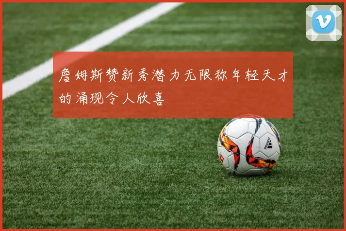 詹姆斯赞新秀潜力无限称年轻天才的涌现令人欣喜