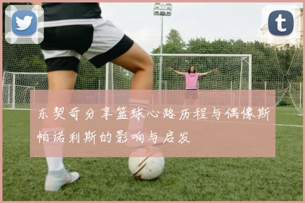 东契奇分享篮球心路历程与偶像斯帕诺利斯的影响与启发