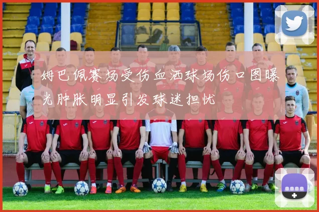姆巴佩赛场受伤血洒球场伤口图曝光肿胀明显引发球迷担忧