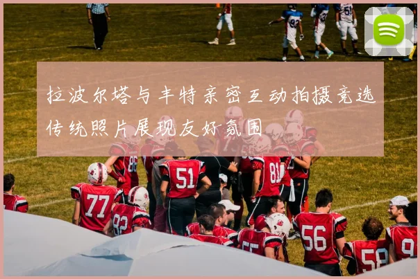 拉波尔塔与丰特亲密互动拍摄竞选传统照片展现友好氛围