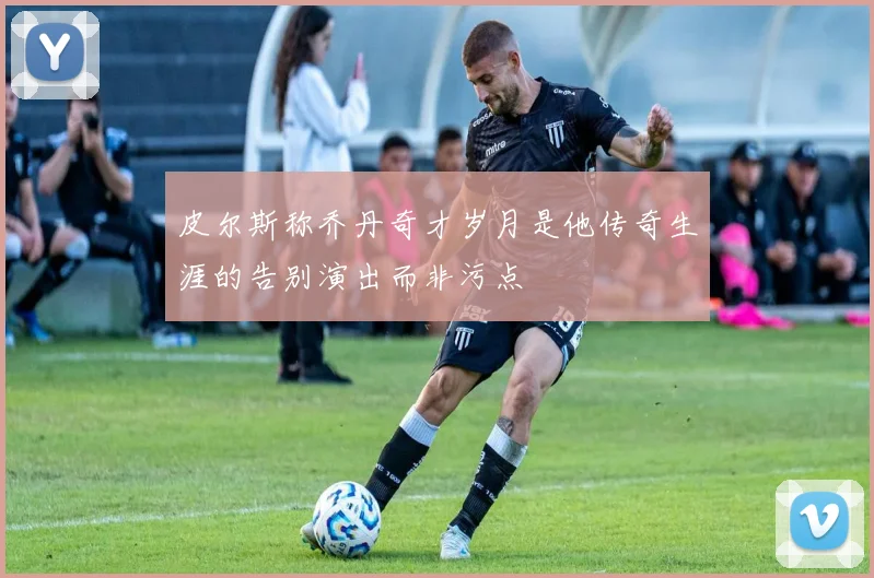皮尔斯称乔丹奇才岁月是他传奇生涯的告别演出而非污点