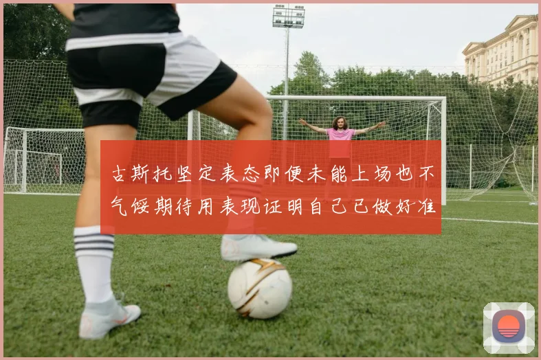 古斯托坚定表态即便未能上场也不气馁期待用表现证明自己已做好准备