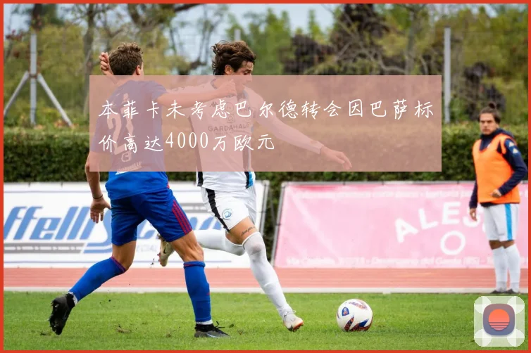 本菲卡未考虑巴尔德转会因巴萨标价高达4000万欧元