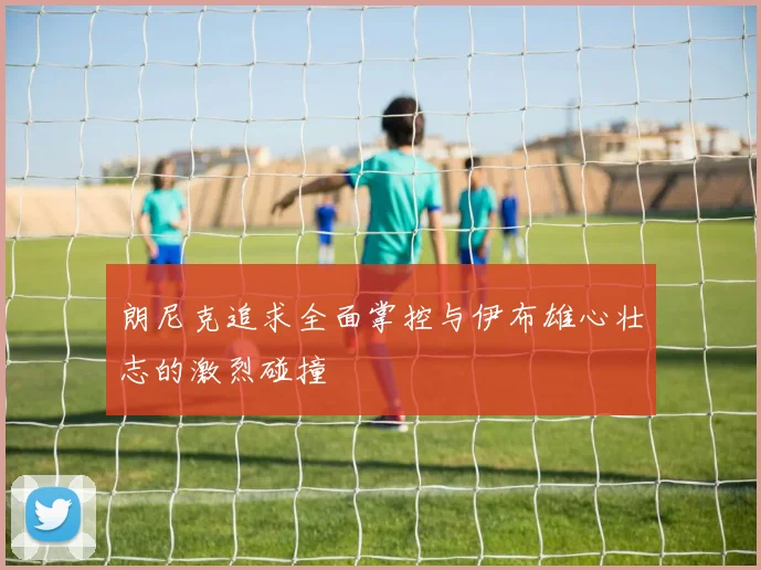 朗尼克追求全面掌控与伊布雄心壮志的激烈碰撞