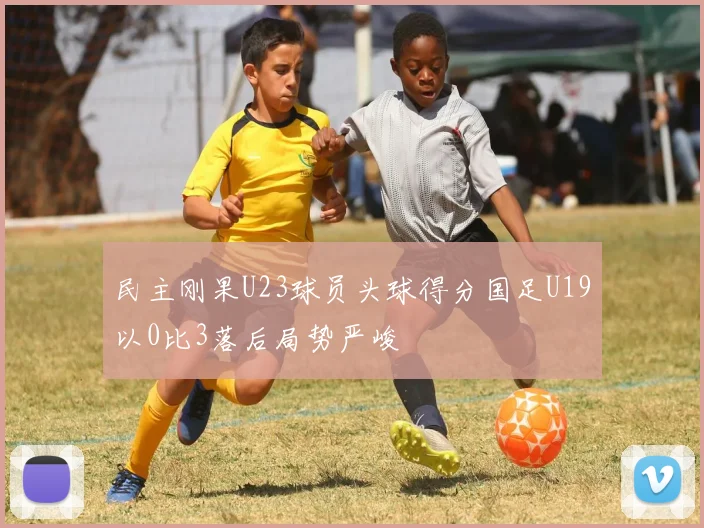 民主刚果U23球员头球得分国足U19以0比3落后局势严峻