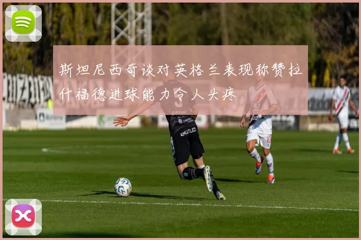 斯坦尼西奇谈对英格兰表现称赞拉什福德进球能力令人头疼