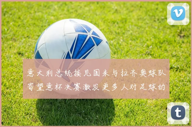 意大利总统接见国米与拉齐奥球队寄望意杯决赛激发更多人对足球的热爱