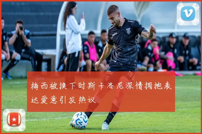 梅西被换下时斯卡洛尼深情拥抱表达爱意引发热议