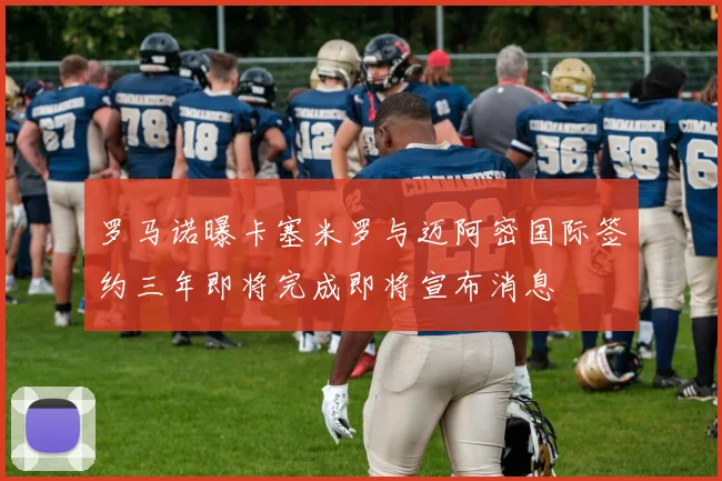 罗马诺曝卡塞米罗与迈阿密国际签约三年即将完成即将宣布消息
