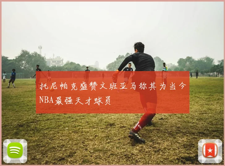 托尼帕克盛赞文班亚马称其为当今NBA最强天才球员