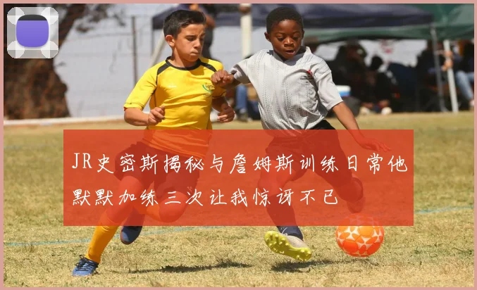 JR史密斯揭秘与詹姆斯训练日常他默默加练三次让我惊讶不已