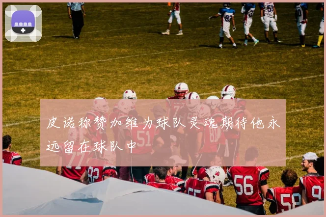 皮诺称赞加维为球队灵魂期待他永远留在球队中