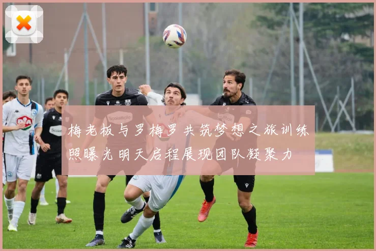 梅老板与罗梅罗共筑梦想之旅训练照曝光明天启程展现团队凝聚力