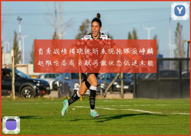 首秀战绩揭晓徐昕表现抢眼庞峥麟赵维伦各有贡献冯傲状态低迷未能得分