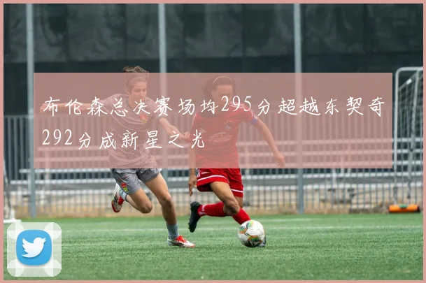 布伦森总决赛场均295分超越东契奇292分成新星之光