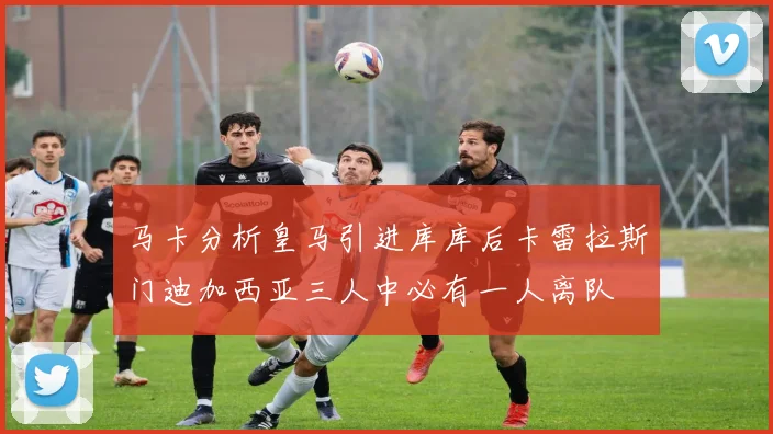 马卡分析皇马引进库库后卡雷拉斯门迪加西亚三人中必有一人离队