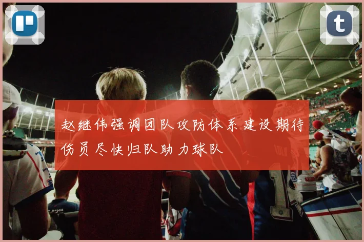 赵继伟强调团队攻防体系建设期待伤员尽快归队助力球队