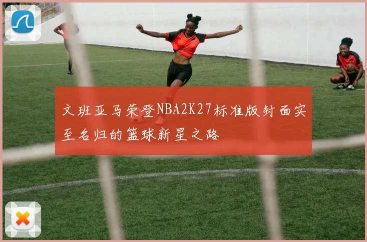 文班亚马荣登NBA2K27标准版封面实至名归的篮球新星之路