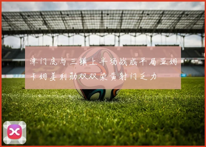 津门虎与三镇上半场战成平局亚姆卡姆姜利勋双双染黄射门乏力